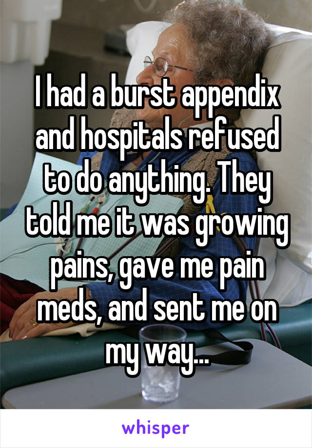 I had a burst appendix and hospitals refused to do anything. They told me it was growing pains, gave me pain meds, and sent me on my way...