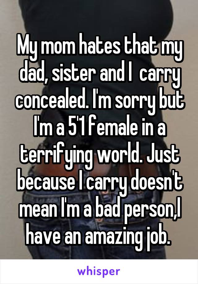 My mom hates that my dad, sister and I  carry concealed. I'm sorry but I'm a 5'1 female in a terrifying world. Just because I carry doesn't mean I'm a bad person,I have an amazing job. 