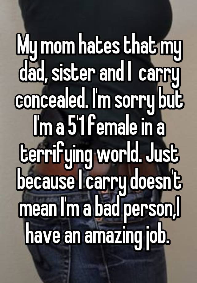 My mom hates that my dad, sister and I  carry concealed. I'm sorry but I'm a 5'1 female in a terrifying world. Just because I carry doesn't mean I'm a bad person,I have an amazing job. 