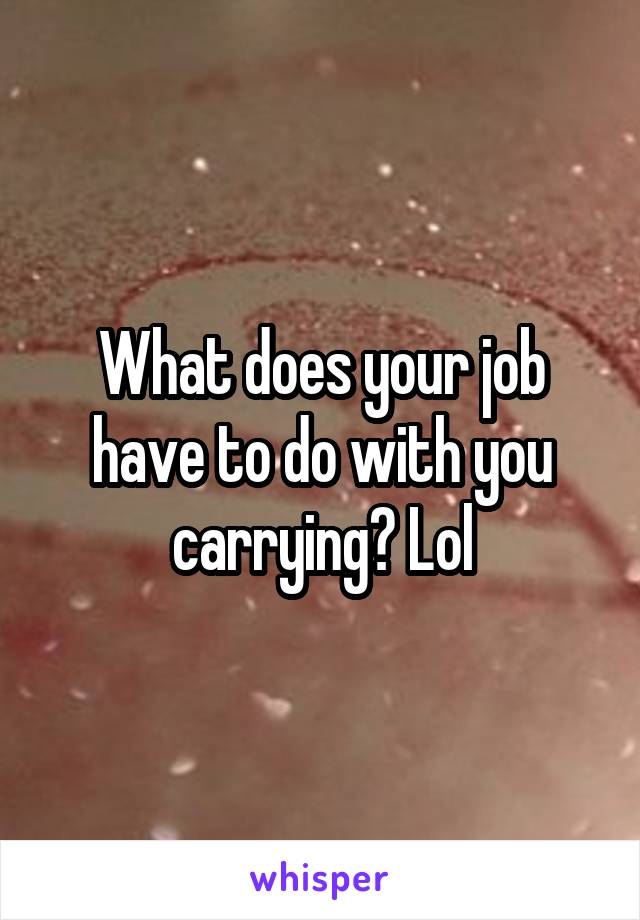 What does your job have to do with you carrying? Lol