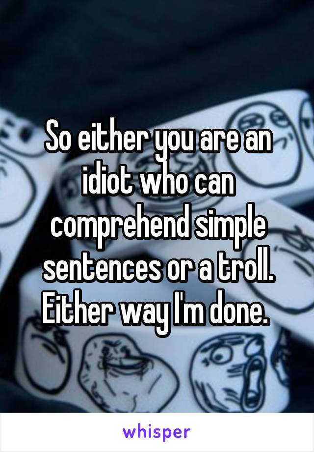 So either you are an idiot who can comprehend simple sentences or a troll. Either way I'm done. 