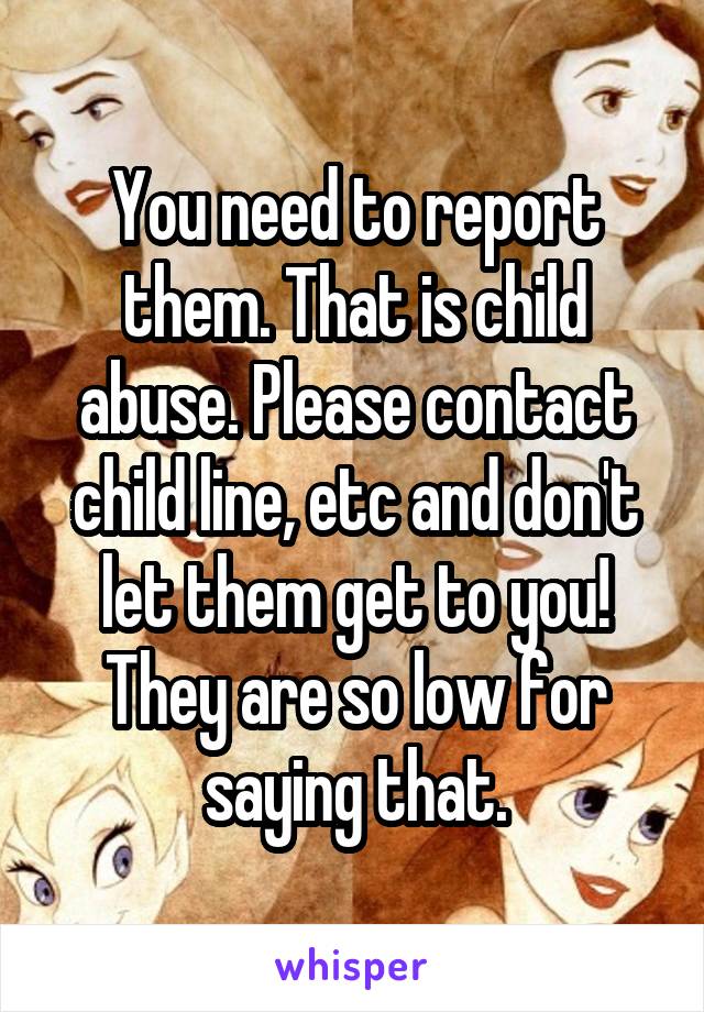 You need to report them. That is child abuse. Please contact child line, etc and don't let them get to you! They are so low for saying that.