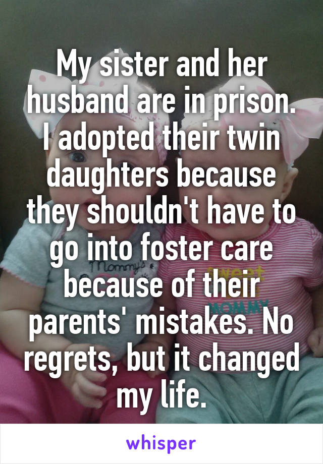 My sister and her husband are in prison. I adopted their twin daughters because they shouldn't have to go into foster care because of their parents' mistakes. No regrets, but it changed my life.