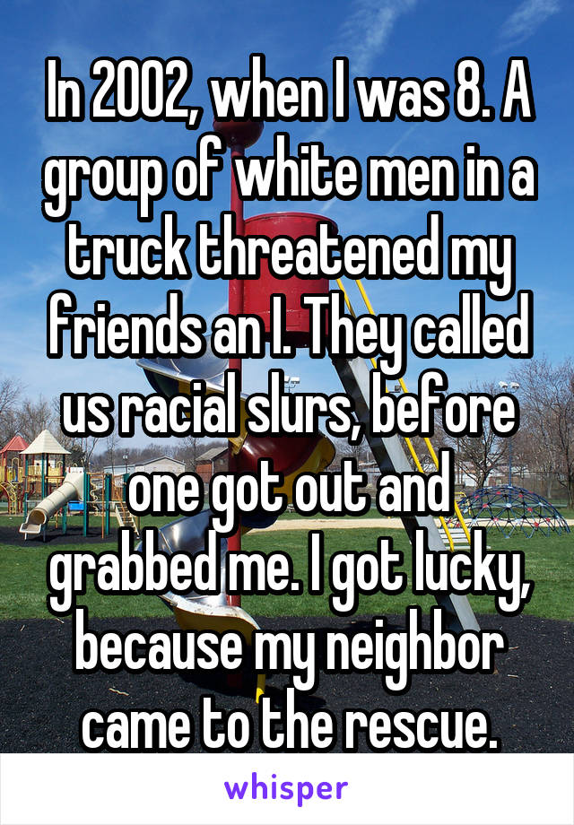 In 2002, when I was 8. A group of white men in a truck threatened my friends an I. They called us racial slurs, before one got out and grabbed me. I got lucky, because my neighbor came to the rescue.