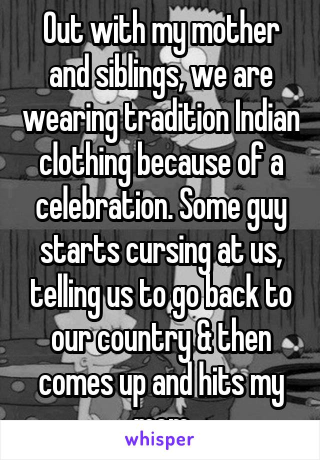 Out with my mother and siblings, we are wearing tradition Indian clothing because of a celebration. Some guy starts cursing at us, telling us to go back to our country & then comes up and hits my mom