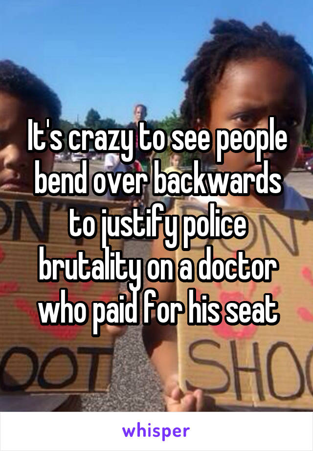 It's crazy to see people bend over backwards to justify police brutality on a doctor who paid for his seat