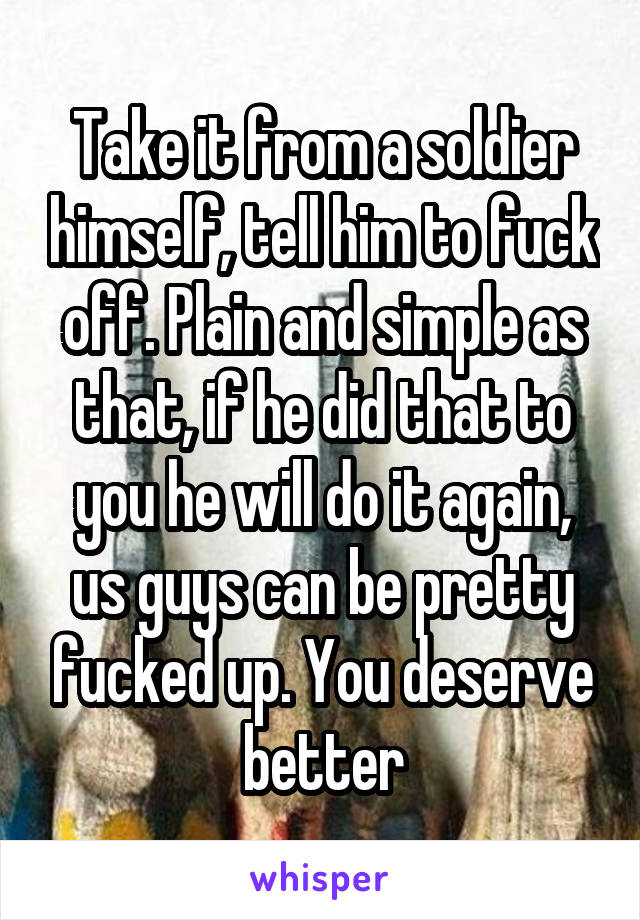 Take it from a soldier himself, tell him to fuck off. Plain and simple as that, if he did that to you he will do it again, us guys can be pretty fucked up. You deserve better