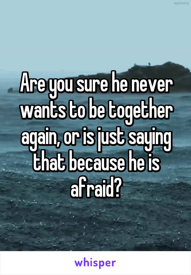 Are you sure he never wants to be together again, or is just saying that because he is afraid?