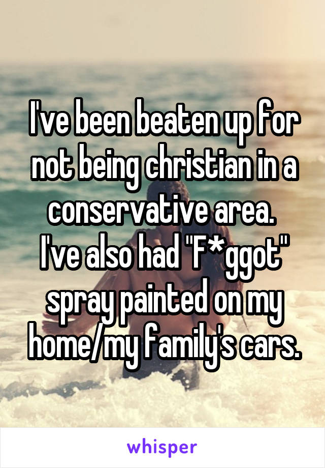 I've been beaten up for not being christian in a conservative area. 
I've also had "F*ggot" spray painted on my home/my family's cars.