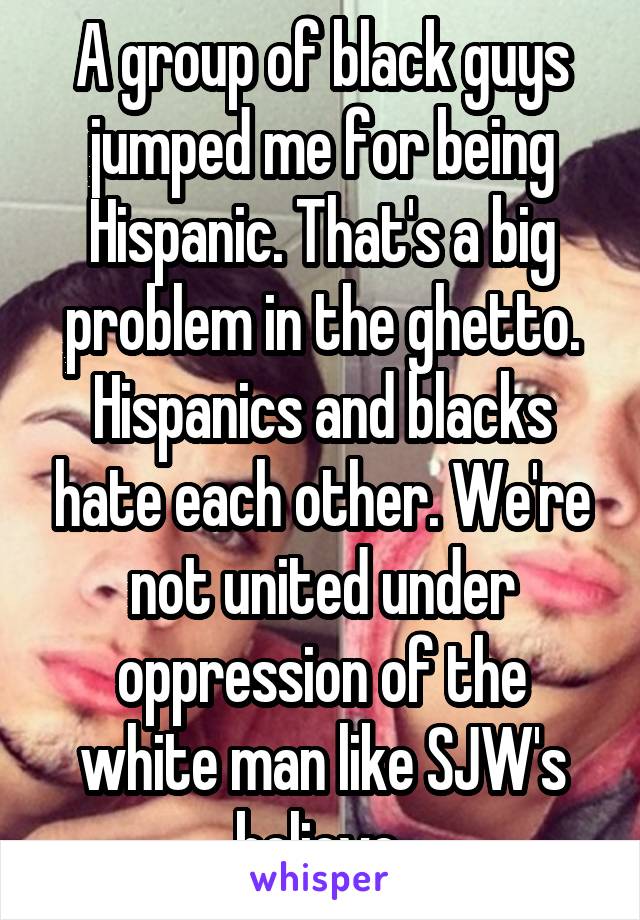 A group of black guys jumped me for being Hispanic. That's a big problem in the ghetto. Hispanics and blacks hate each other. We're not united under oppression of the white man like SJW's believe 