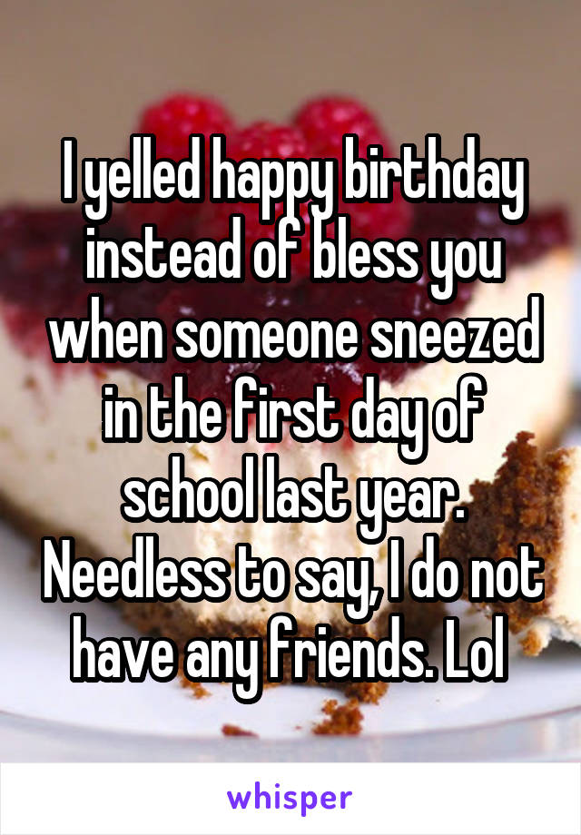 I yelled happy birthday instead of bless you when someone sneezed in the first day of school last year. Needless to say, I do not have any friends. Lol 