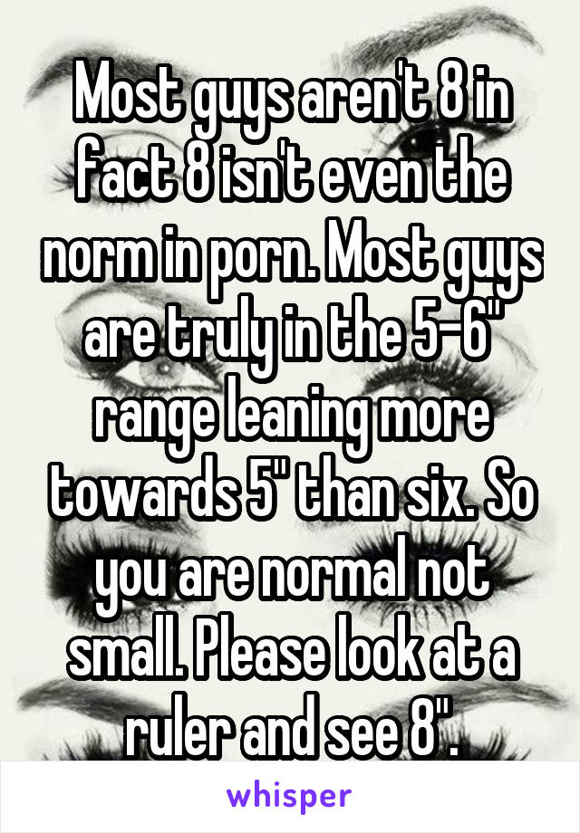 Most guys aren't 8 in fact 8 isn't even the norm in porn. Most guys are truly in the 5-6" range leaning more towards 5" than six. So you are normal not small. Please look at a ruler and see 8".