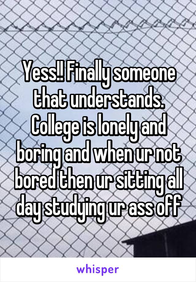 Yess!! Finally someone that understands. College is lonely and boring and when ur not bored then ur sitting all day studying ur ass off