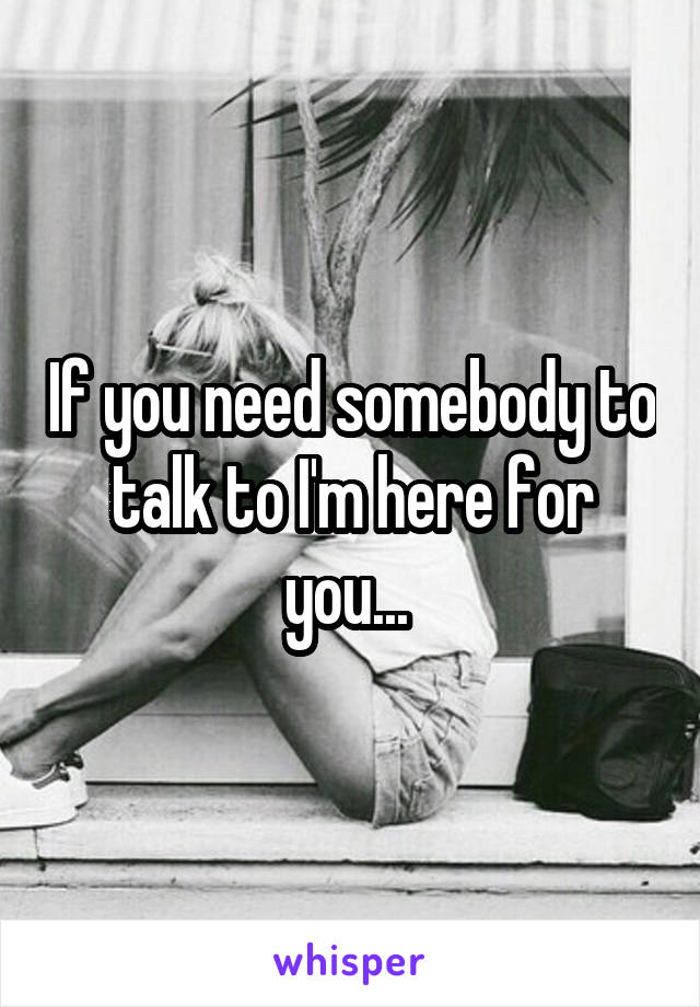 If you need somebody to talk to I'm here for you... 