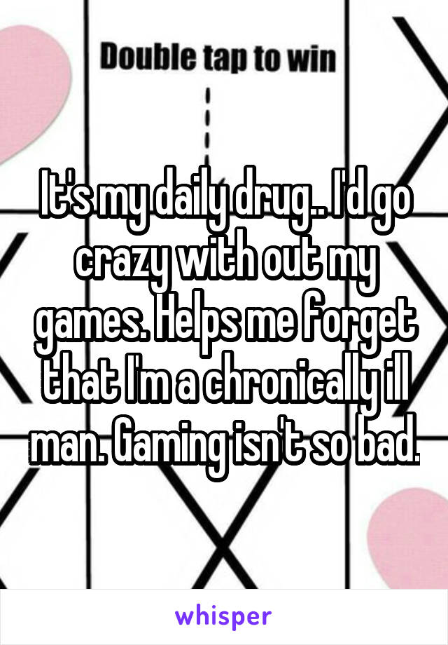 It's my daily drug.. I'd go crazy with out my games. Helps me forget that I'm a chronically ill man. Gaming isn't so bad.