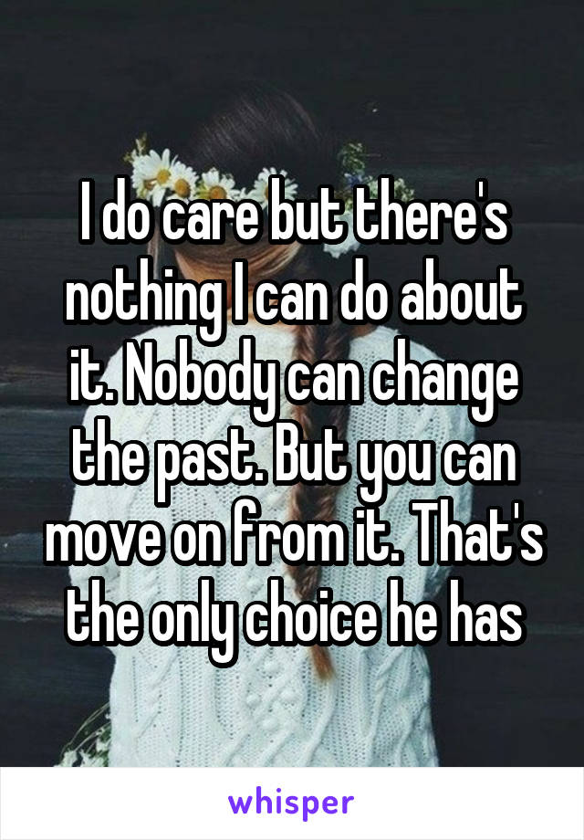 I do care but there's nothing I can do about it. Nobody can change the past. But you can move on from it. That's the only choice he has