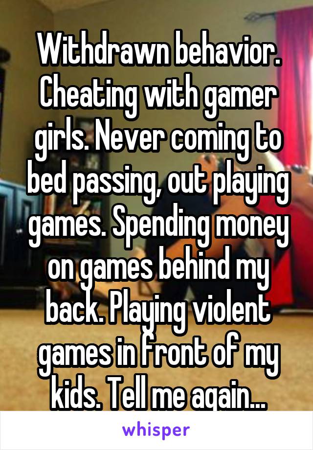 Withdrawn behavior.
Cheating with gamer girls. Never coming to bed passing, out playing games. Spending money on games behind my back. Playing violent games in front of my kids. Tell me again...