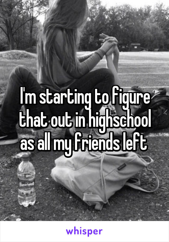 I'm starting to figure that out in highschool as all my friends left 