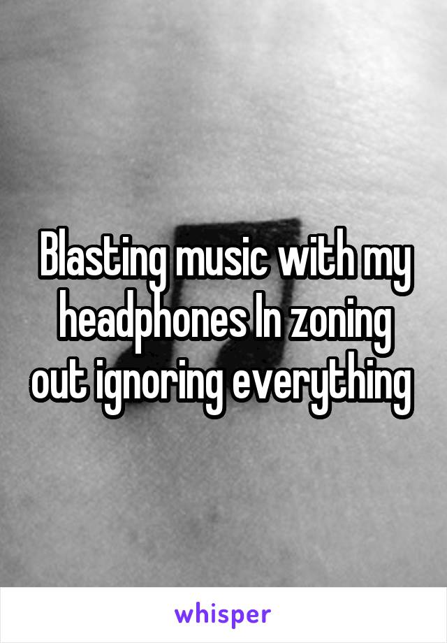 Blasting music with my headphones In zoning out ignoring everything 