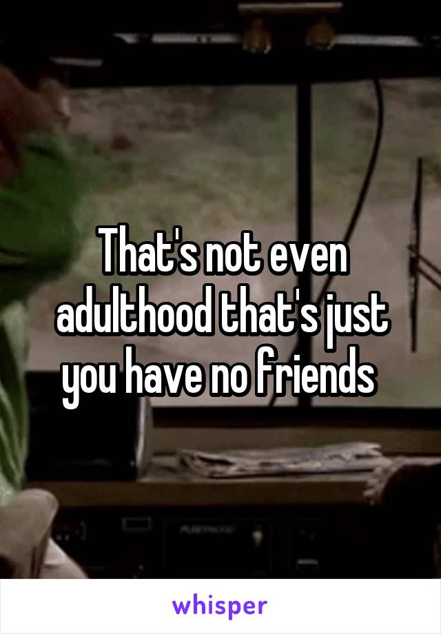 That's not even adulthood that's just you have no friends 