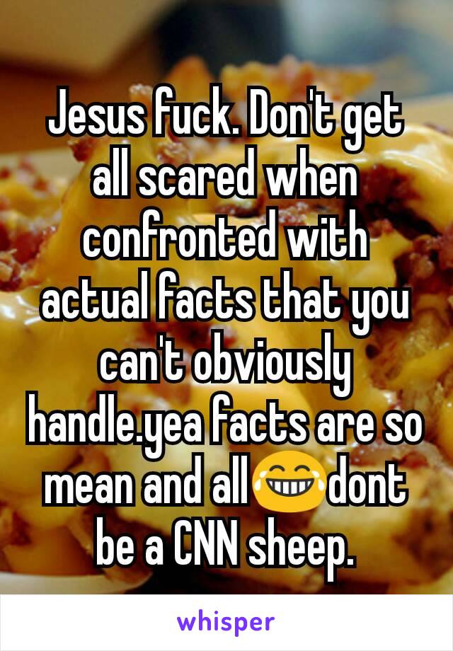 Jesus fuck. Don't get all scared when confronted with actual facts that you can't obviously handle.yea facts are so mean and all😂dont be a CNN sheep.