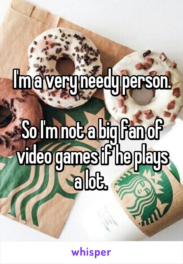 I'm a very needy person. 
So I'm not a big fan of video games if he plays a lot. 