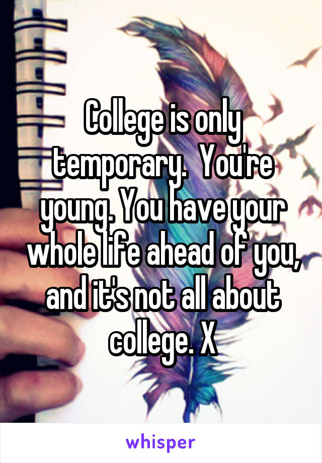 College is only temporary.  You're young. You have your whole life ahead of you, and it's not all about college. X