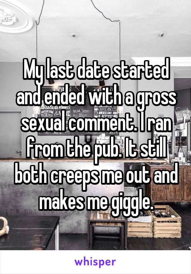 My last date started and ended with a gross sexual comment. I ran from the pub. It still both creeps me out and makes me giggle.