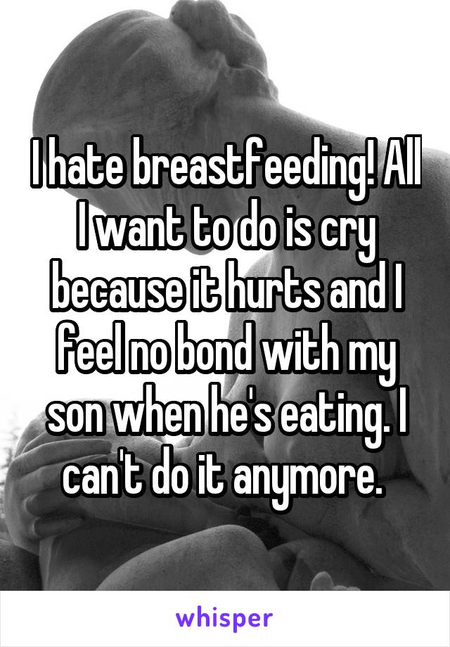 I hate breastfeeding! All I want to do is cry because it hurts and I feel no bond with my son when he's eating. I can't do it anymore. 
