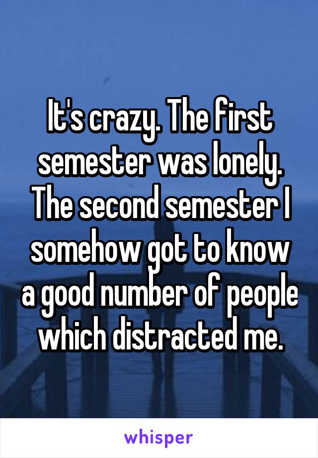 It's crazy. The first semester was lonely. The second semester I somehow got to know a good number of people which distracted me.