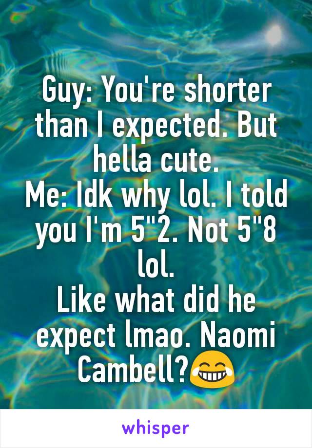 Guy: You're shorter than I expected. But hella cute.
Me: Idk why lol. I told you I'm 5"2. Not 5"8 lol.
Like what did he expect lmao. Naomi Cambell?😂
