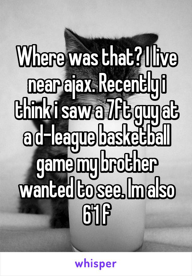 Where was that? I live near ajax. Recently i think i saw a 7ft guy at a d-league basketball game my brother wanted to see. Im also 6'1 f