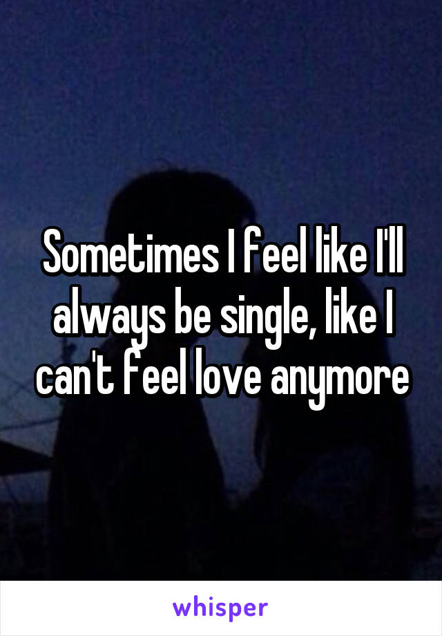 Sometimes I feel like I'll always be single, like I can't feel love anymore