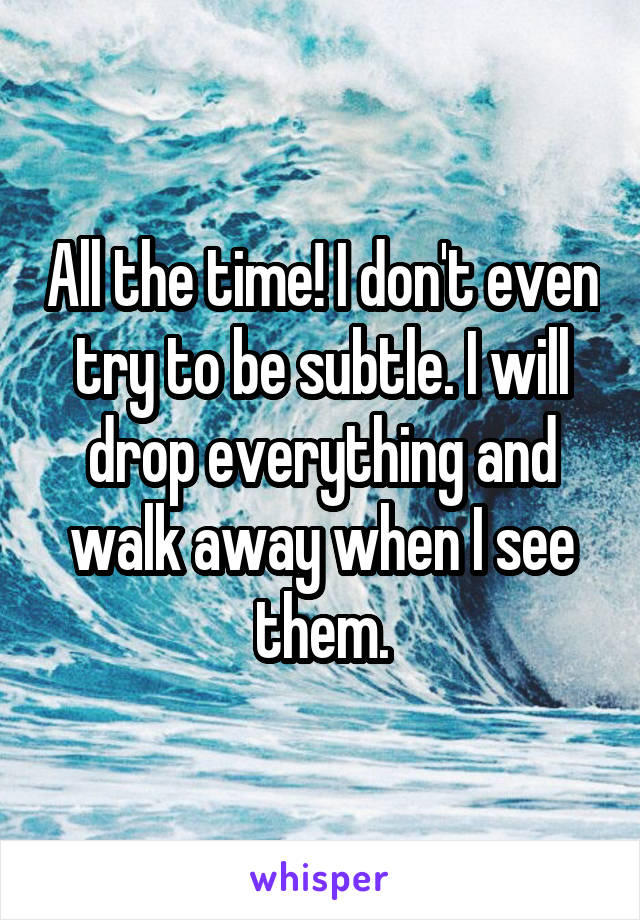 All the time! I don't even try to be subtle. I will drop everything and walk away when I see them.