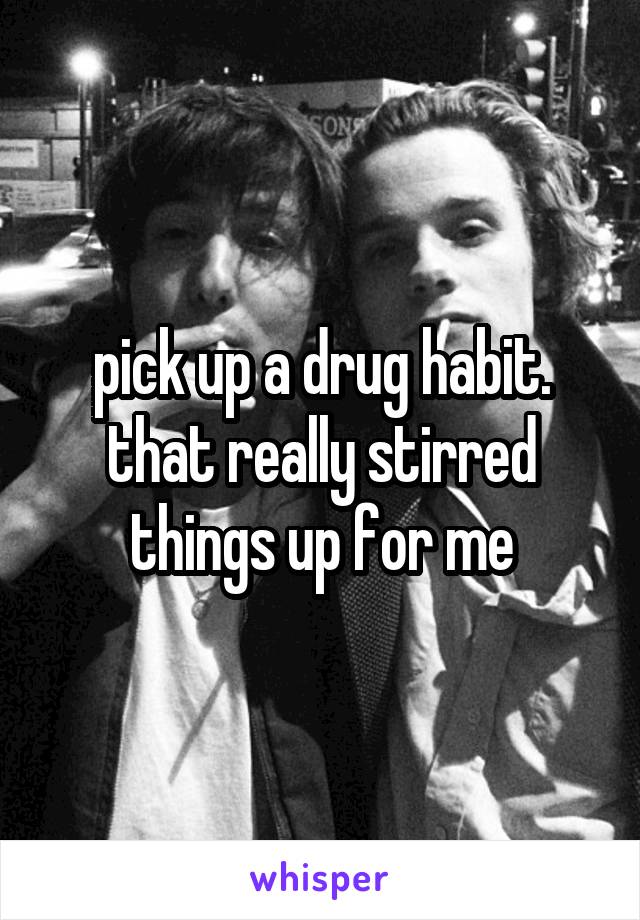 pick up a drug habit. that really stirred things up for me