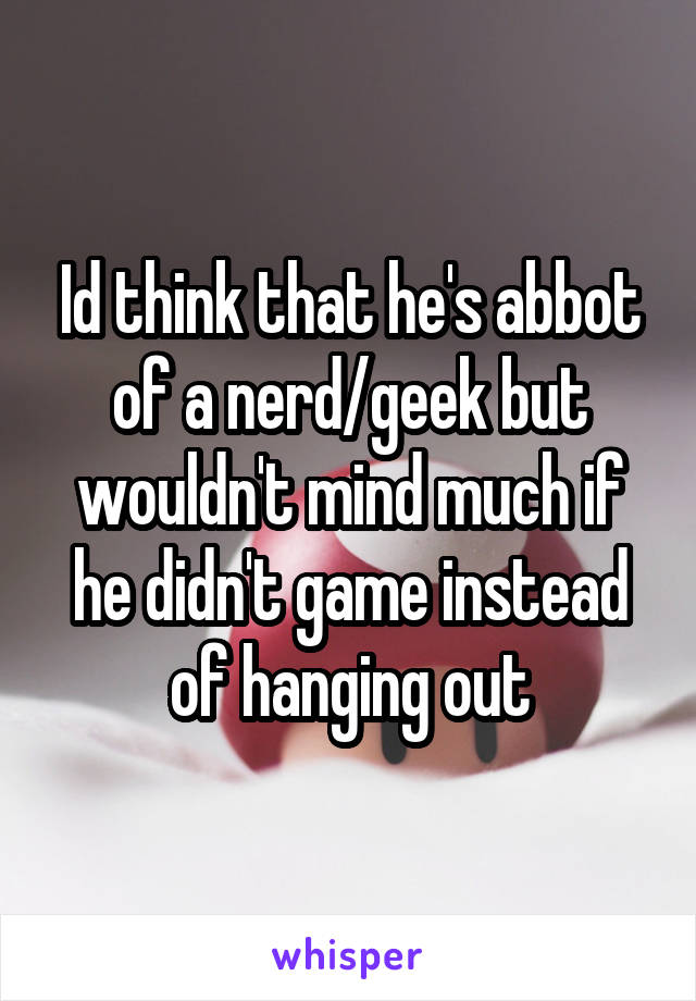 Id think that he's abbot of a nerd/geek but wouldn't mind much if he didn't game instead of hanging out