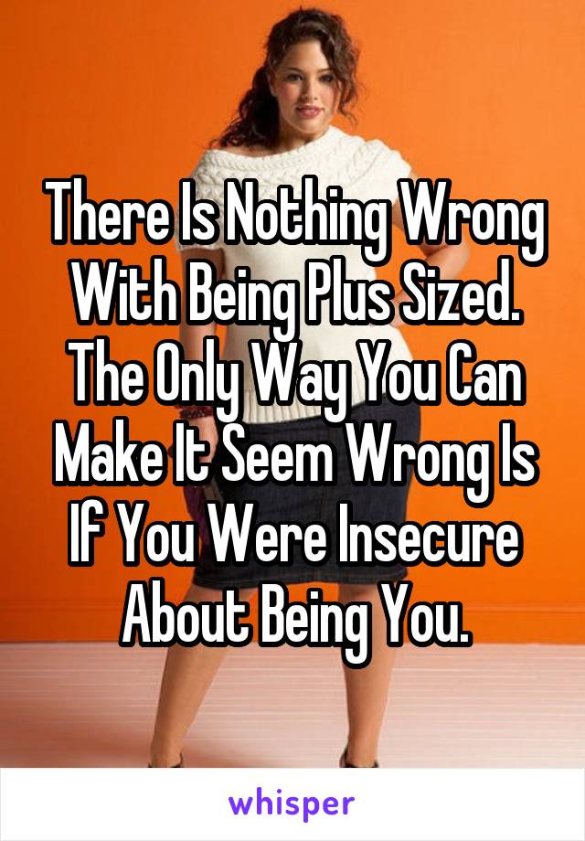 There Is Nothing Wrong With Being Plus Sized The Only Way You Can Make It Seem Wrong Is If You 