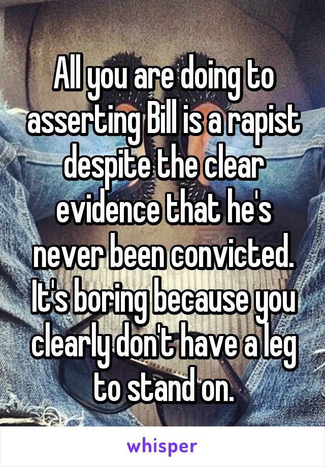 All you are doing to asserting Bill is a rapist despite the clear evidence that he's never been convicted. It's boring because you clearly don't have a leg to stand on.