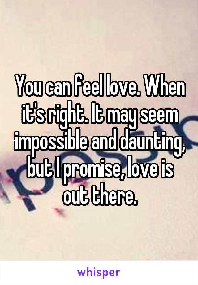 You can feel love. When it's right. It may seem impossible and daunting, but I promise, love is out there.