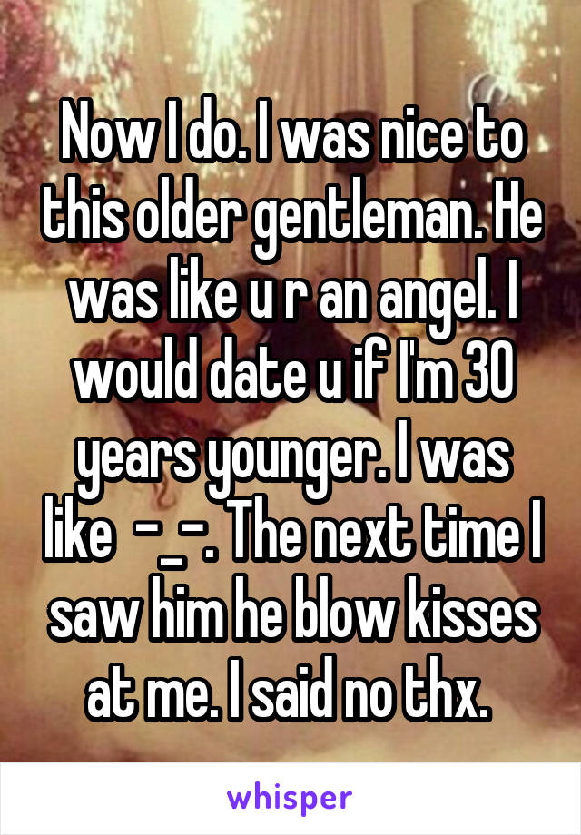 Now I do. I was nice to this older gentleman. He was like u r an angel. I would date u if I'm 30 years younger. I was like  -_-. The next time I saw him he blow kisses at me. I said no thx. 