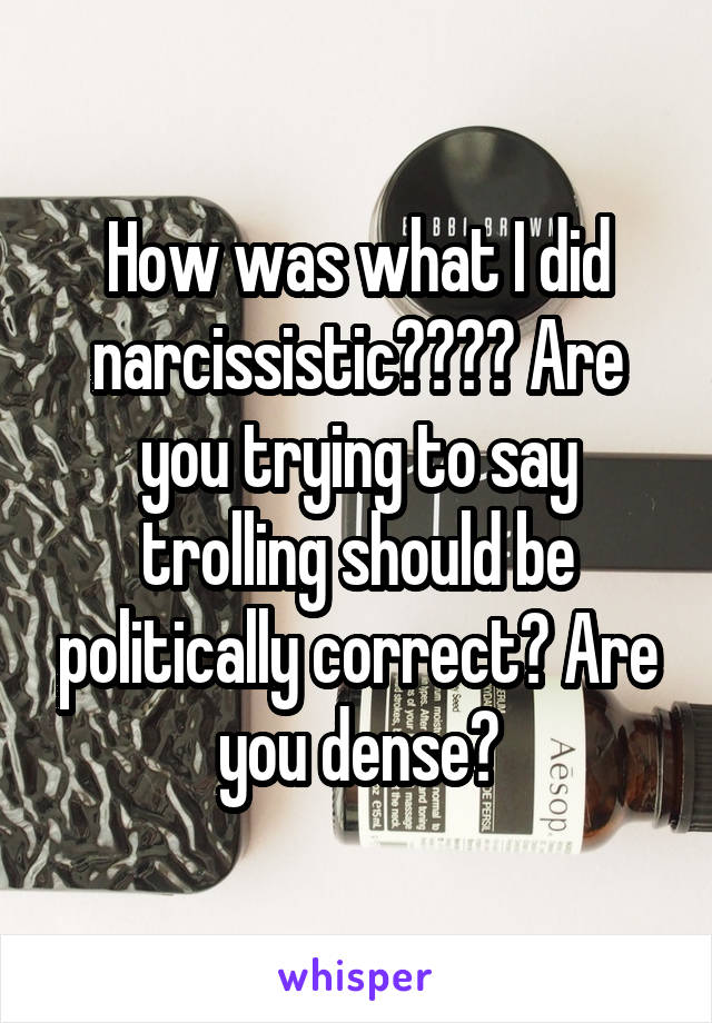 How was what I did narcissistic???? Are you trying to say trolling should be politically correct? Are you dense?