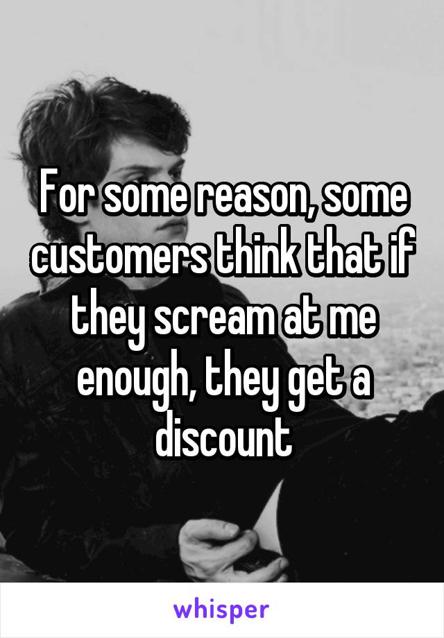 For some reason, some customers think that if they scream at me enough, they get a discount