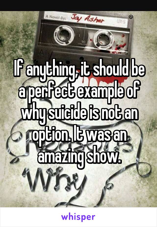 If anything, it should be a perfect example of why suicide is not an option. It was an amazing show.