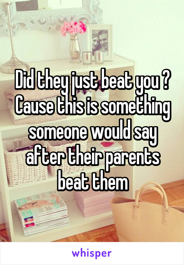 Did they just beat you ? Cause this is something someone would say after their parents beat them