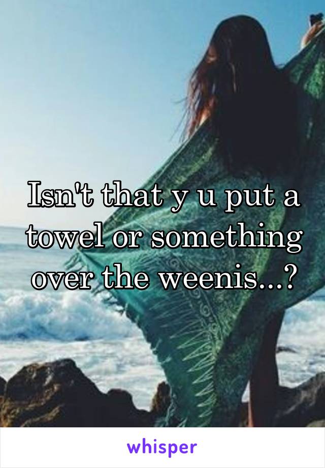 Isn't that y u put a towel or something over the weenis...?