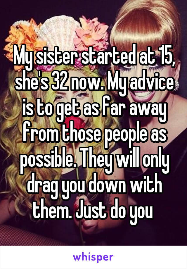 My sister started at 15, she's 32 now. My advice is to get as far away from those people as possible. They will only drag you down with them. Just do you 