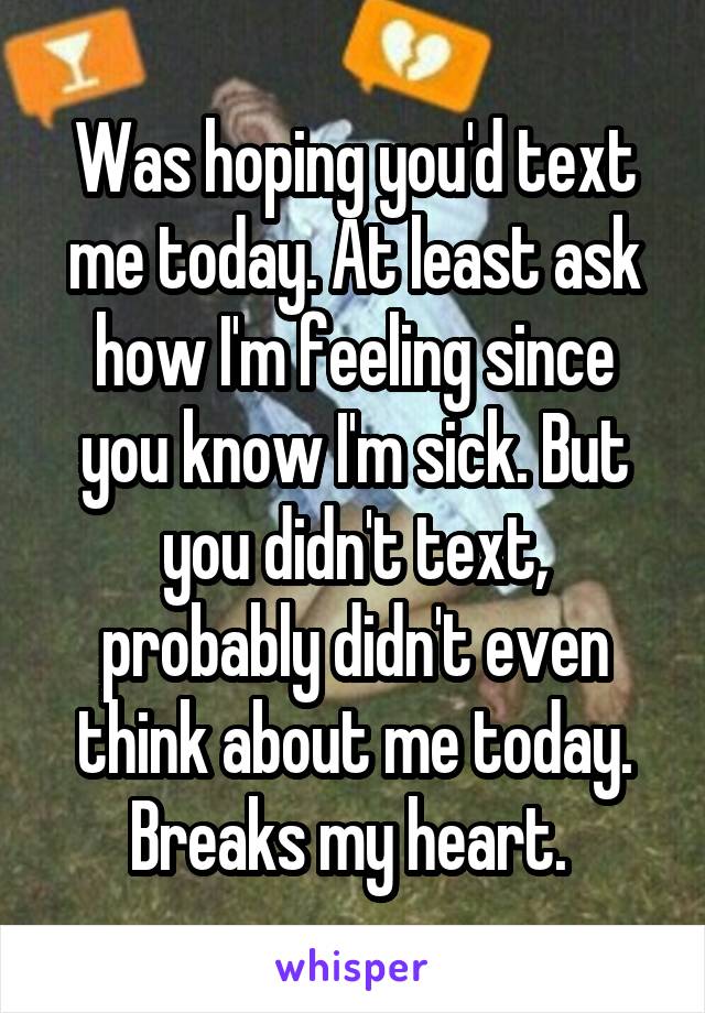 Was hoping you'd text me today. At least ask how I'm feeling since you know I'm sick. But you didn't text, probably didn't even think about me today. Breaks my heart. 