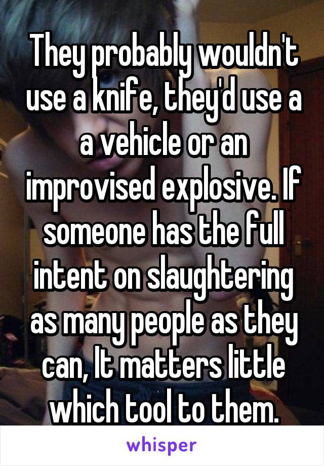 They probably wouldn't use a knife, they'd use a a vehicle or an improvised explosive. If someone has the full intent on slaughtering as many people as they can, It matters little which tool to them.