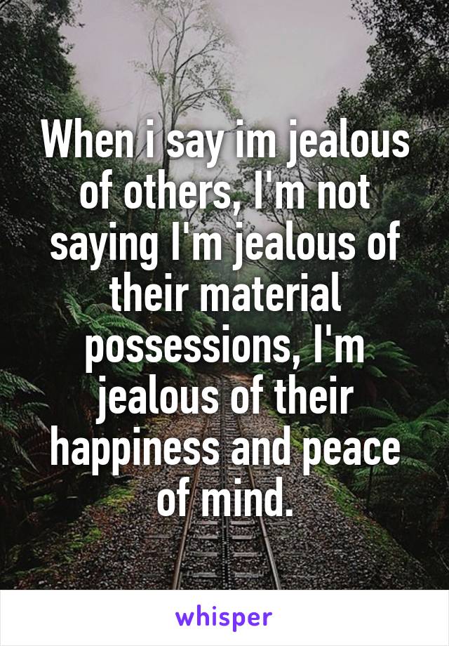 When i say im jealous of others, I'm not saying I'm jealous of their material possessions, I'm jealous of their happiness and peace of mind.