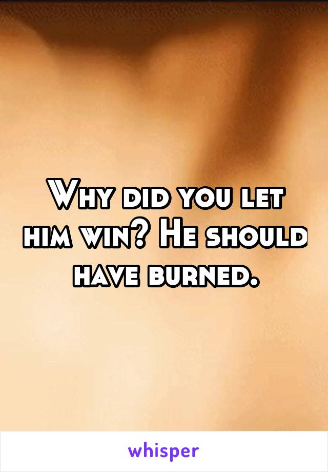 Why did you let him win? He should have burned.